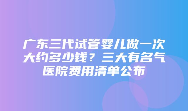 广东三代试管婴儿做一次大约多少钱？三大有名气医院费用清单公布