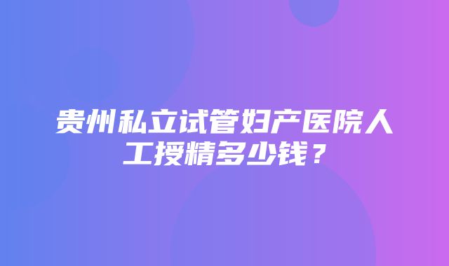 贵州私立试管妇产医院人工授精多少钱？