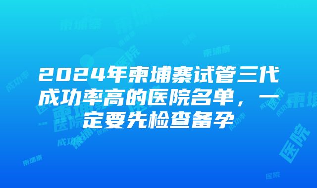 2024年柬埔寨试管三代成功率高的医院名单，一定要先检查备孕