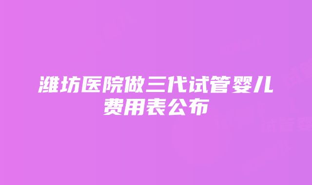 潍坊医院做三代试管婴儿费用表公布