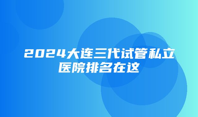 2024大连三代试管私立医院排名在这