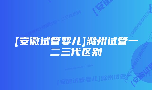 [安徽试管婴儿]滁州试管一二三代区别