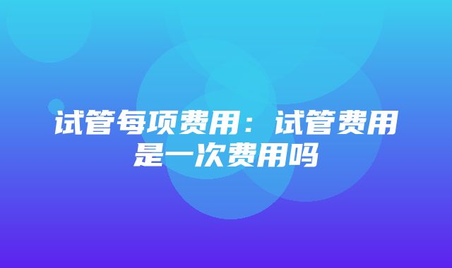 试管每项费用：试管费用是一次费用吗