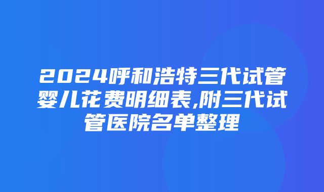 2024呼和浩特三代试管婴儿花费明细表,附三代试管医院名单整理