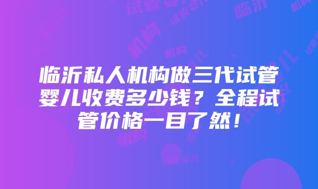 临沂私人机构做三代试管婴儿收费多少钱？全程试管价格一目了然！