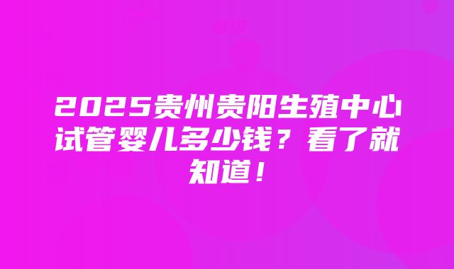 2025贵州贵阳生殖中心试管婴儿多少钱？看了就知道！