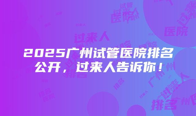 2025广州试管医院排名公开，过来人告诉你！