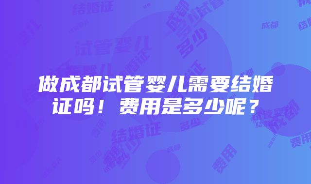 做成都试管婴儿需要结婚证吗！费用是多少呢？