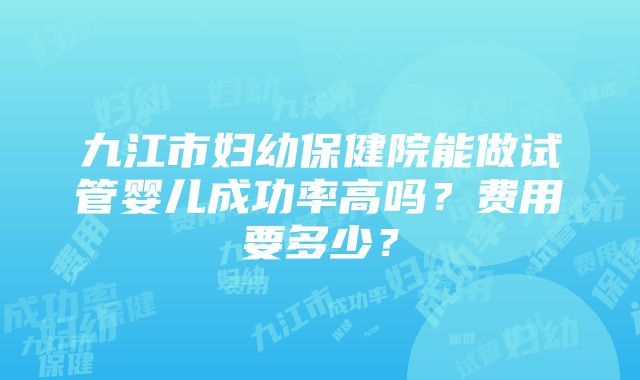 九江市妇幼保健院能做试管婴儿成功率高吗？费用要多少？