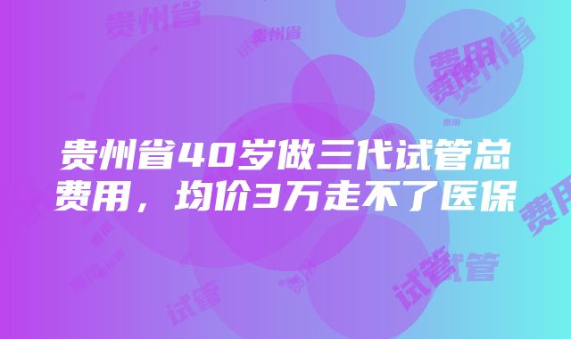 贵州省40岁做三代试管总费用，均价3万走不了医保