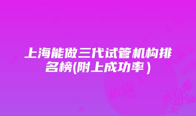 上海能做三代试管机构排名榜(附上成功率）