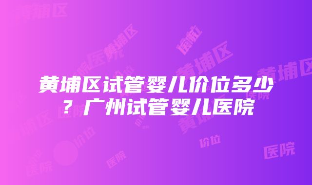 黄埔区试管婴儿价位多少？广州试管婴儿医院