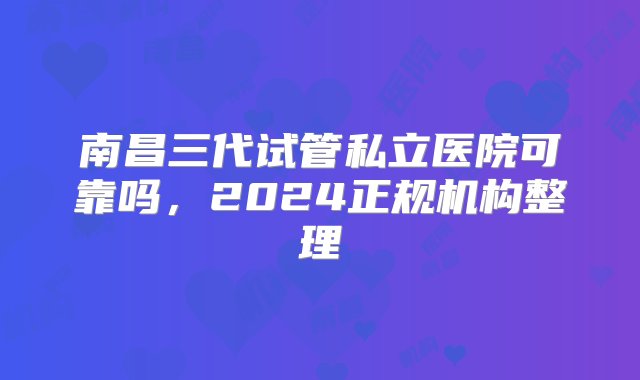 南昌三代试管私立医院可靠吗，2024正规机构整理