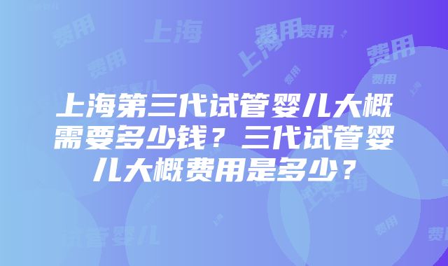 上海第三代试管婴儿大概需要多少钱？三代试管婴儿大概费用是多少？