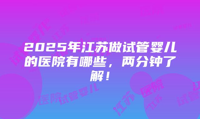 2025年江苏做试管婴儿的医院有哪些，两分钟了解！