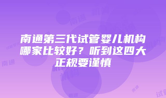 南通第三代试管婴儿机构哪家比较好？听到这四大正规要谨慎