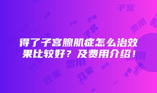 得了子宫腺肌症怎么治效果比较好？及费用介绍！