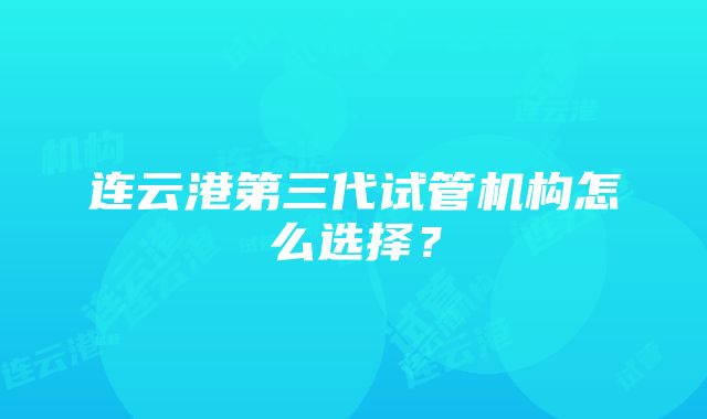 连云港第三代试管机构怎么选择？