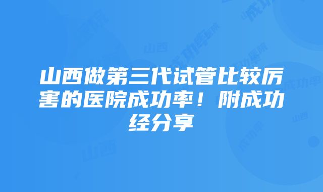 山西做第三代试管比较厉害的医院成功率！附成功经分享