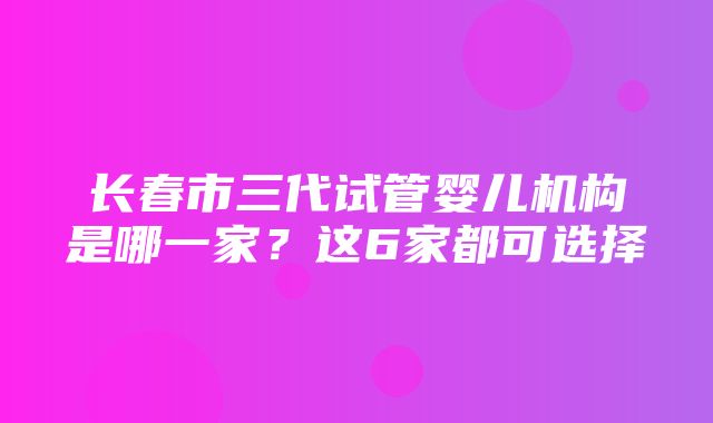 长春市三代试管婴儿机构是哪一家？这6家都可选择