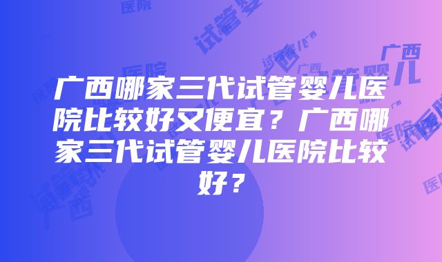 广西哪家三代试管婴儿医院比较好又便宜？广西哪家三代试管婴儿医院比较好？