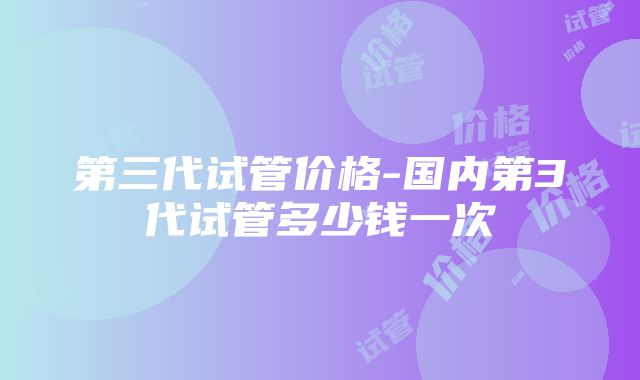 第三代试管价格-国内第3代试管多少钱一次