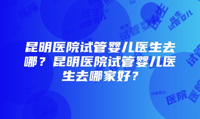 昆明医院试管婴儿医生去哪？昆明医院试管婴儿医生去哪家好？