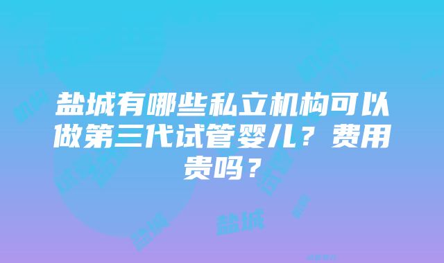 盐城有哪些私立机构可以做第三代试管婴儿？费用贵吗？