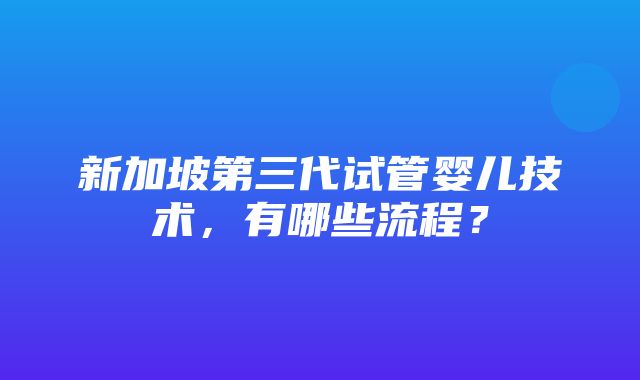 新加坡第三代试管婴儿技术，有哪些流程？