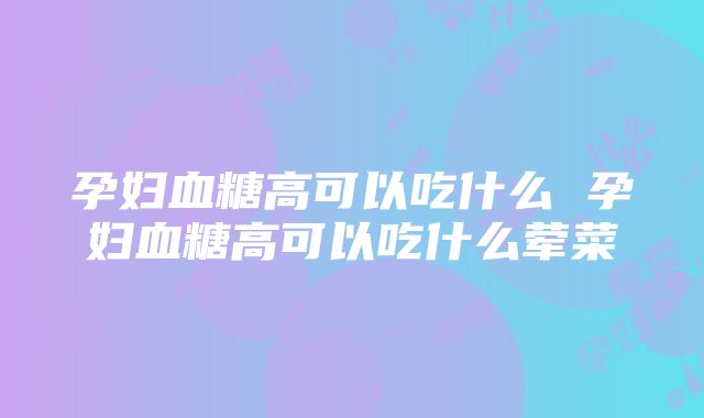 孕妇血糖高可以吃什么 孕妇血糖高可以吃什么荤菜