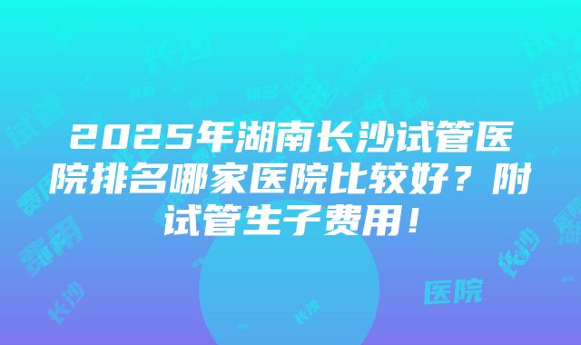 2025年湖南长沙试管医院排名哪家医院比较好？附试管生子费用！