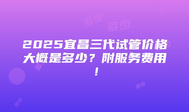 2025宜昌三代试管价格大概是多少？附服务费用！