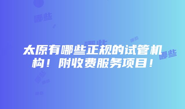 太原有哪些正规的试管机构！附收费服务项目！