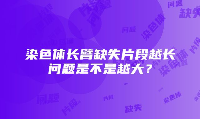 染色体长臂缺失片段越长问题是不是越大？