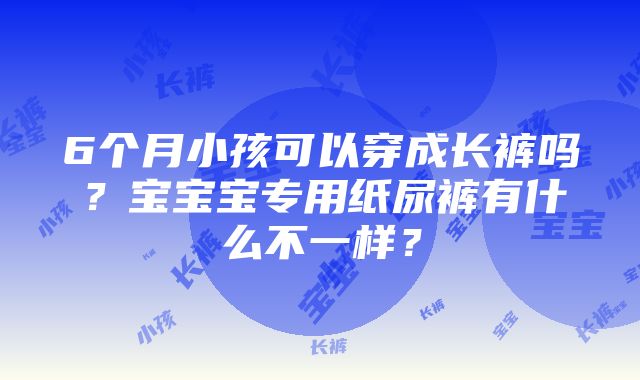 6个月小孩可以穿成长裤吗？宝宝宝专用纸尿裤有什么不一样？