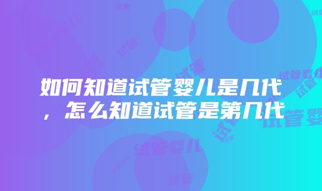 如何知道试管婴儿是几代，怎么知道试管是第几代