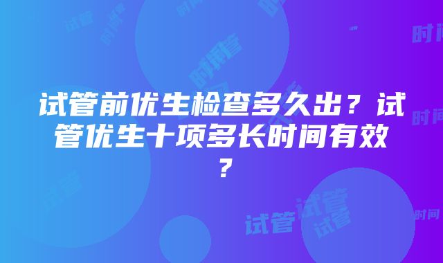 试管前优生检查多久出？试管优生十项多长时间有效？