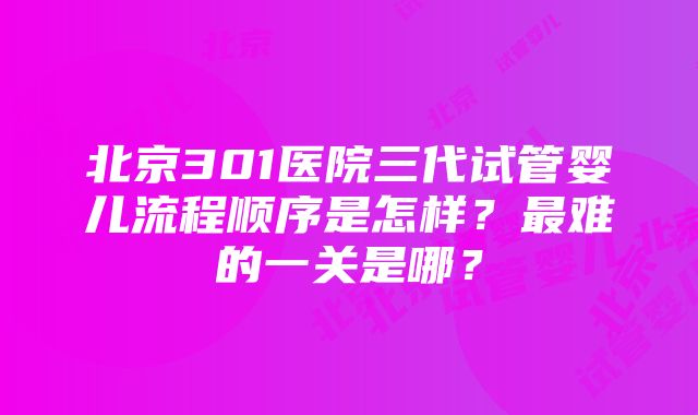 北京301医院三代试管婴儿流程顺序是怎样？最难的一关是哪？