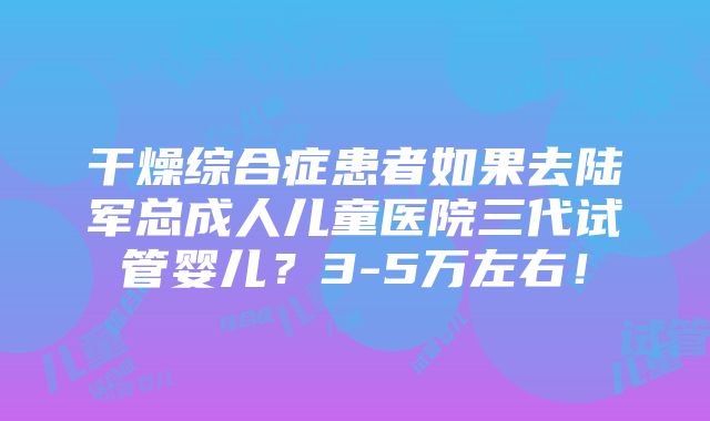 干燥综合症患者如果去陆军总成人儿童医院三代试管婴儿？3-5万左右！