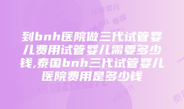 到bnh医院做三代试管婴儿费用试管婴儿需要多少钱,泰国bnh三代试管婴儿医院费用是多少钱