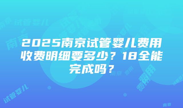 2025南京试管婴儿费用收费明细要多少？18全能完成吗？