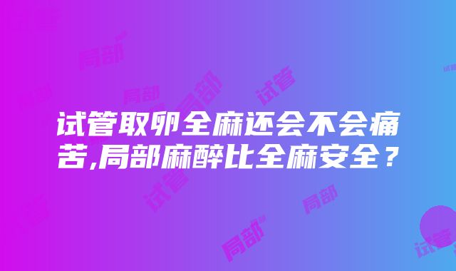 试管取卵全麻还会不会痛苦,局部麻醉比全麻安全？