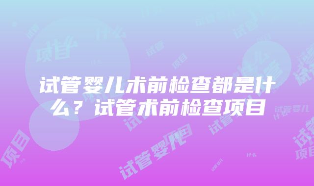 试管婴儿术前检查都是什么？试管术前检查项目