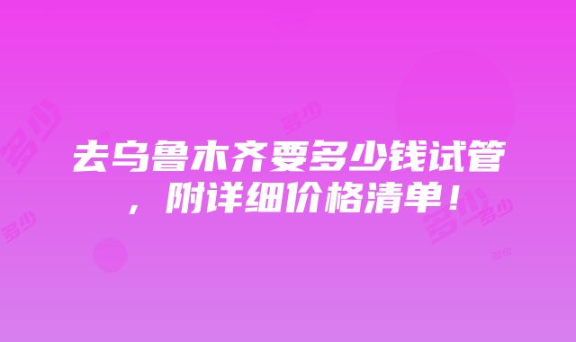 去乌鲁木齐要多少钱试管，附详细价格清单！