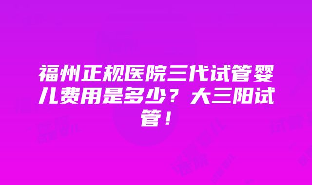 福州正规医院三代试管婴儿费用是多少？大三阳试管！