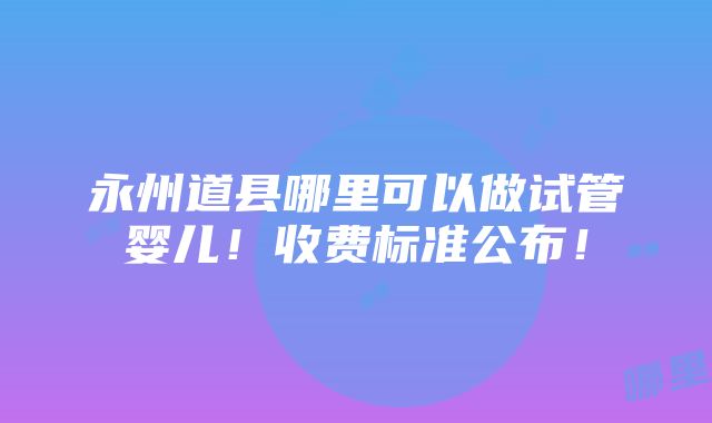 永州道县哪里可以做试管婴儿！收费标准公布！