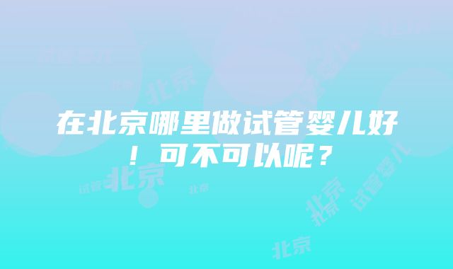 在北京哪里做试管婴儿好！可不可以呢？