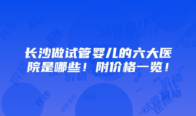 长沙做试管婴儿的六大医院是哪些！附价格一览！