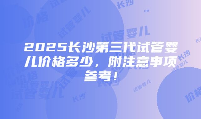 2025长沙第三代试管婴儿价格多少，附注意事项参考！