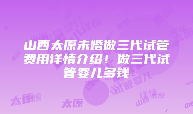 山西太原未婚做三代试管费用详情介绍！做三代试管婴儿多钱